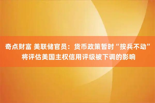 奇点财富 美联储官员：货币政策暂时“按兵不动” 将评估美国主权信用评级被下调的影响