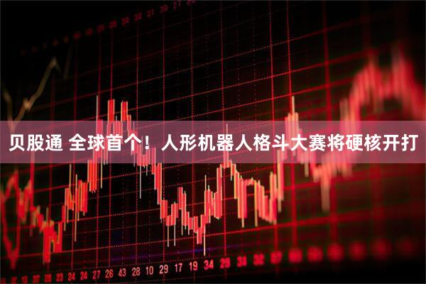 贝股通 全球首个！人形机器人格斗大赛将硬核开打
