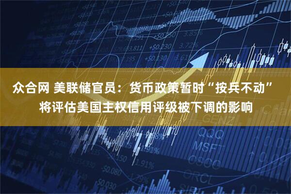 众合网 美联储官员：货币政策暂时“按兵不动” 将评估美国主权信用评级被下调的影响