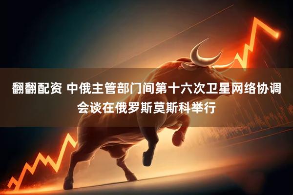 翻翻配资 中俄主管部门间第十六次卫星网络协调会谈在俄罗斯莫斯科举行