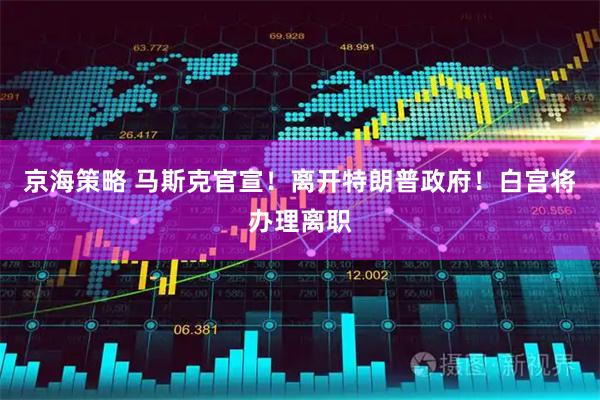 京海策略 马斯克官宣！离开特朗普政府！白宫将办理离职