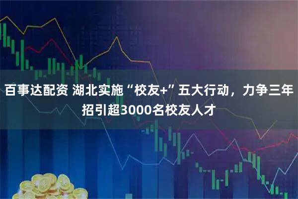 百事达配资 湖北实施“校友+”五大行动，力争三年招引超3000名校友人才