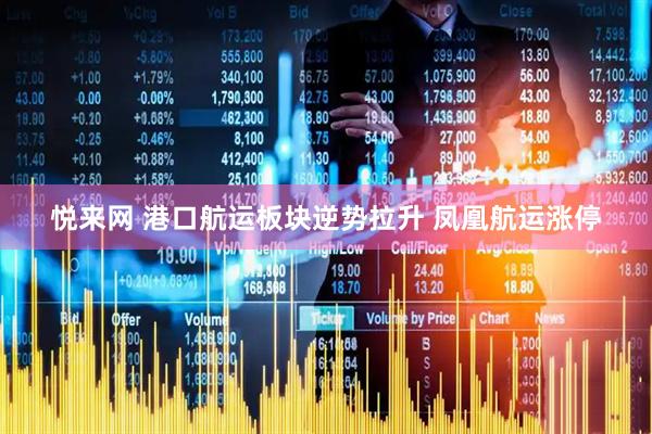 悦来网 港口航运板块逆势拉升 凤凰航运涨停