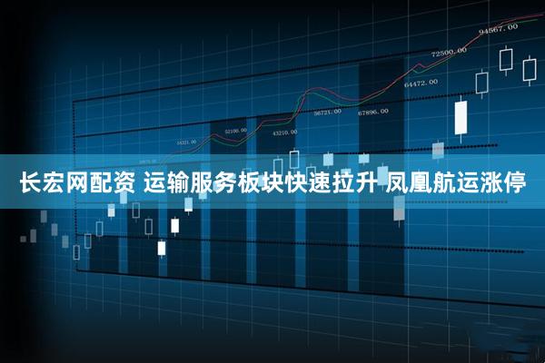 长宏网配资 运输服务板块快速拉升 凤凰航运涨停