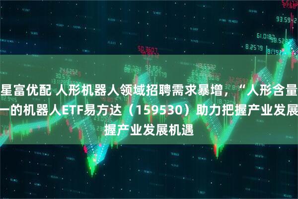 星富优配 人形机器人领域招聘需求暴增，“人形含量”第一的机器人ETF易方达（159530）助力把握产业发展机遇