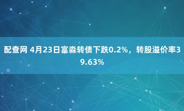 配查网 4月23日富淼转债下跌0.2%，转股溢价率39.63%