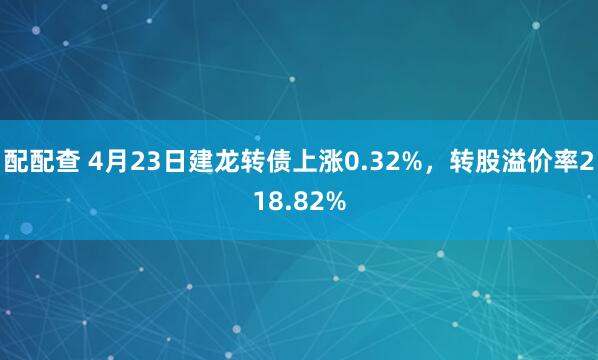 配配查 4月23日建龙转债上涨0.32%，转股溢价率218.82%