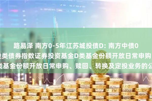 路易泽 南方0-5年江苏城投债D: 南方中债0-5年中高等级江苏省城投类债券指数证券投资基金D类基金份额开放日常申购、赎回、转换及定投业务的公告