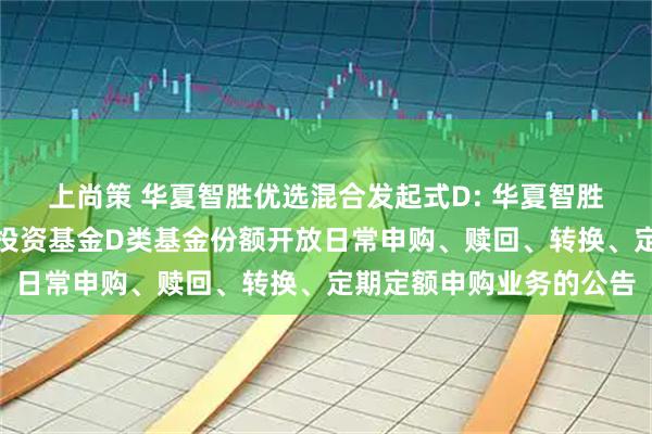 上尚策 华夏智胜优选混合发起式D: 华夏智胜优选混合型发起式证券投资基金D类基金份额开放日常申购、赎回、转换、定期定额申购业务的公告