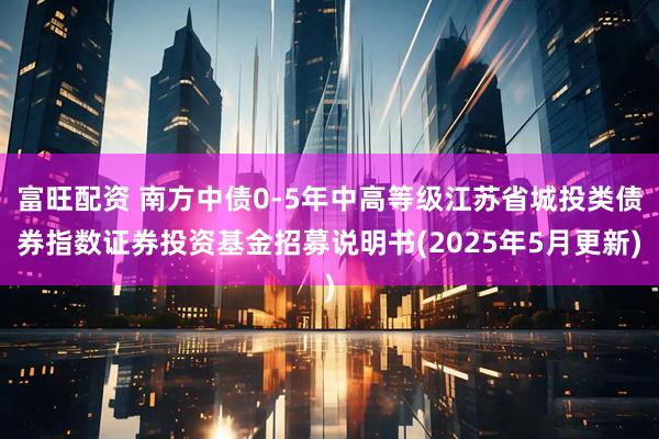 富旺配资 南方中债0-5年中高等级江苏省城投类债券指数证券投资基金招募说明书(2025年5月更新)