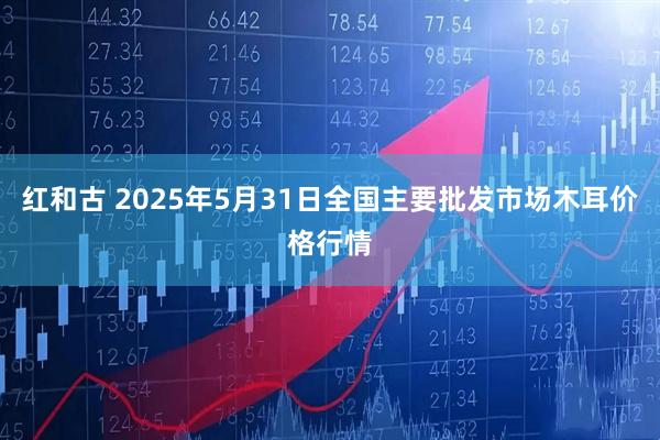 红和古 2025年5月31日全国主要批发市场木耳价格行情