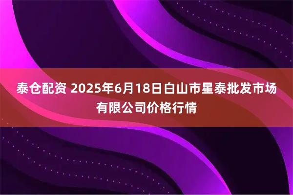 泰仓配资 2025年6月18日白山市星泰批发市场有限公司价格行情