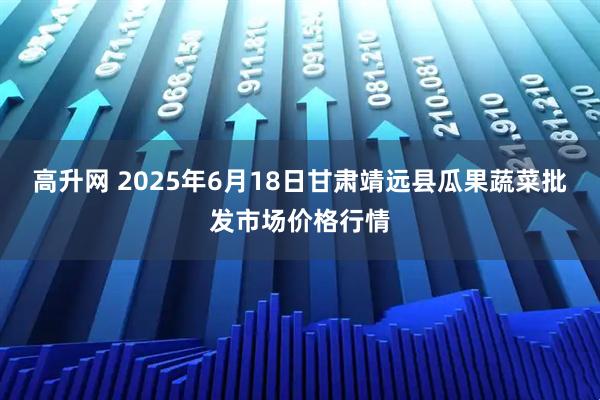 高升网 2025年6月18日甘肃靖远县瓜果蔬菜批发市场价格行情