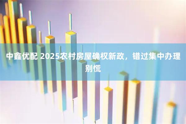中鑫优配 2025农村房屋确权新政，错过集中办理别慌