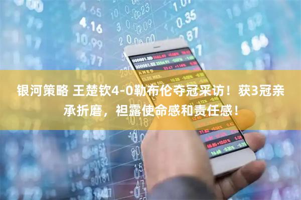 银河策略 王楚钦4-0勒布伦夺冠采访！获3冠亲承折磨，袒露使命感和责任感！