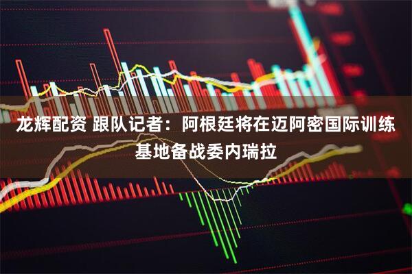 龙辉配资 跟队记者：阿根廷将在迈阿密国际训练基地备战委内瑞拉