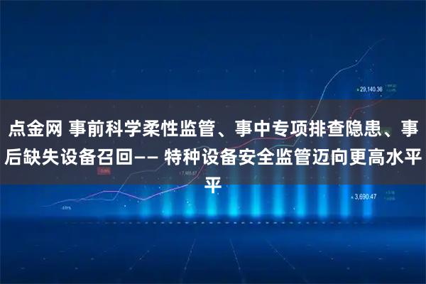 点金网 事前科学柔性监管、事中专项排查隐患、事后缺失设备召回—— 特种设备安全监管迈向更高水平