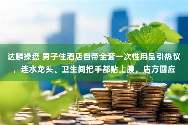 达麟操盘 男子住酒店自带全套一次性用品引热议，连水龙头、卫生间把手都贴上膜，店方回应