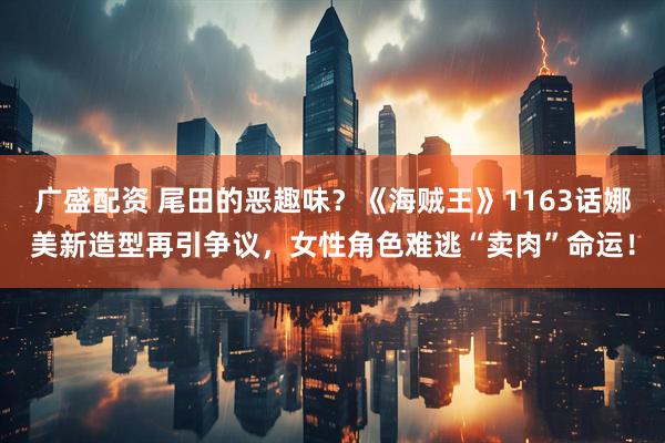 广盛配资 尾田的恶趣味？《海贼王》1163话娜美新造型再引争议，女性角色难逃“卖肉”命运！