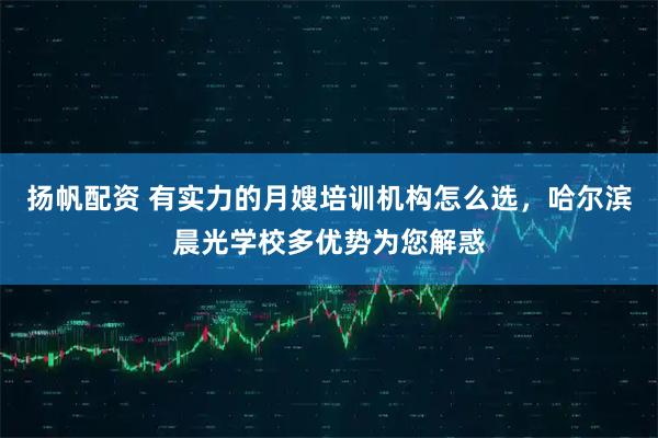 扬帆配资 有实力的月嫂培训机构怎么选，哈尔滨晨光学校多优势为您解惑