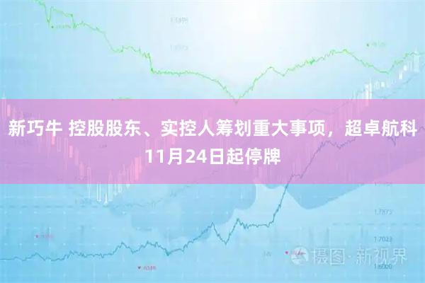 新巧牛 控股股东、实控人筹划重大事项，超卓航科11月24日起停牌