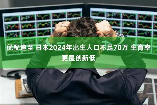 优配速至 日本2024年出生人口不足70万 生育率更是创新低