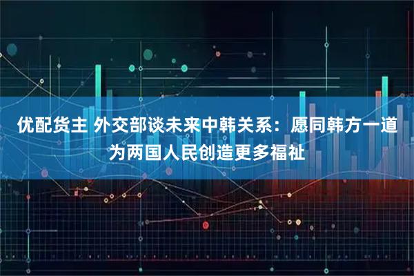 优配货主 外交部谈未来中韩关系：愿同韩方一道为两国人民创造更多福祉