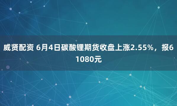 威贤配资 6月4日碳酸锂期货收盘上涨2.55%，报61080元