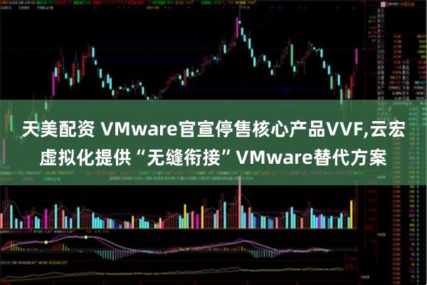 天美配资 VMware官宣停售核心产品VVF,云宏虚拟化提供“无缝衔接”VMware替代方案