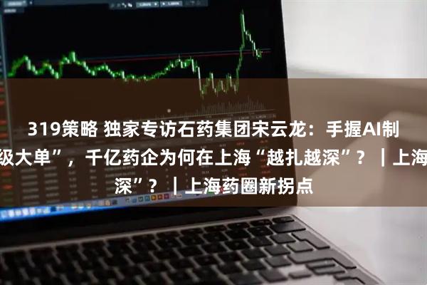 319策略 独家专访石药集团宋云龙：手握AI制药出海“超级大单”，千亿药企为何在上海“越扎越深”？｜上海药圈新拐点