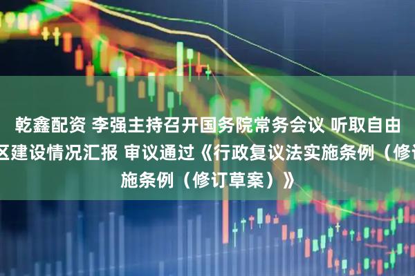乾鑫配资 李强主持召开国务院常务会议 听取自由贸易试验区建设情况汇报 审议通过《行政复议法实施条例（修订草案）》