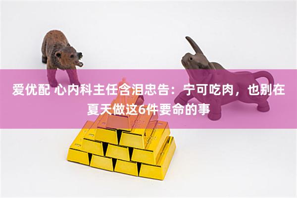 爱优配 心内科主任含泪忠告:宁可吃肉,也别在夏天做这6件要命的事