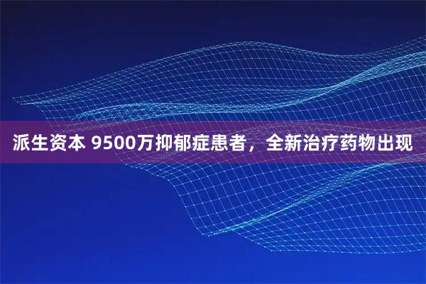 派生资本 9500万抑郁症患者,全新治疗药物出现