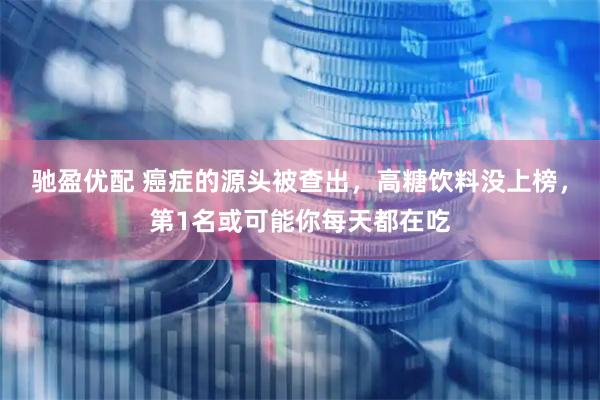 驰盈优配 癌症的源头被查出，高糖饮料没上榜，第1名或可能你每天都在吃