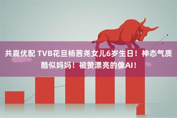 共赢优配 TVB花旦杨茜尧女儿6岁生日！神态气质酷似妈妈！被赞漂亮的像AI！